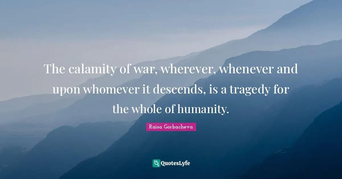 The calamity of war, wherever, whenever and upon whomever it descends, is a tragedy for the whole of humanity.