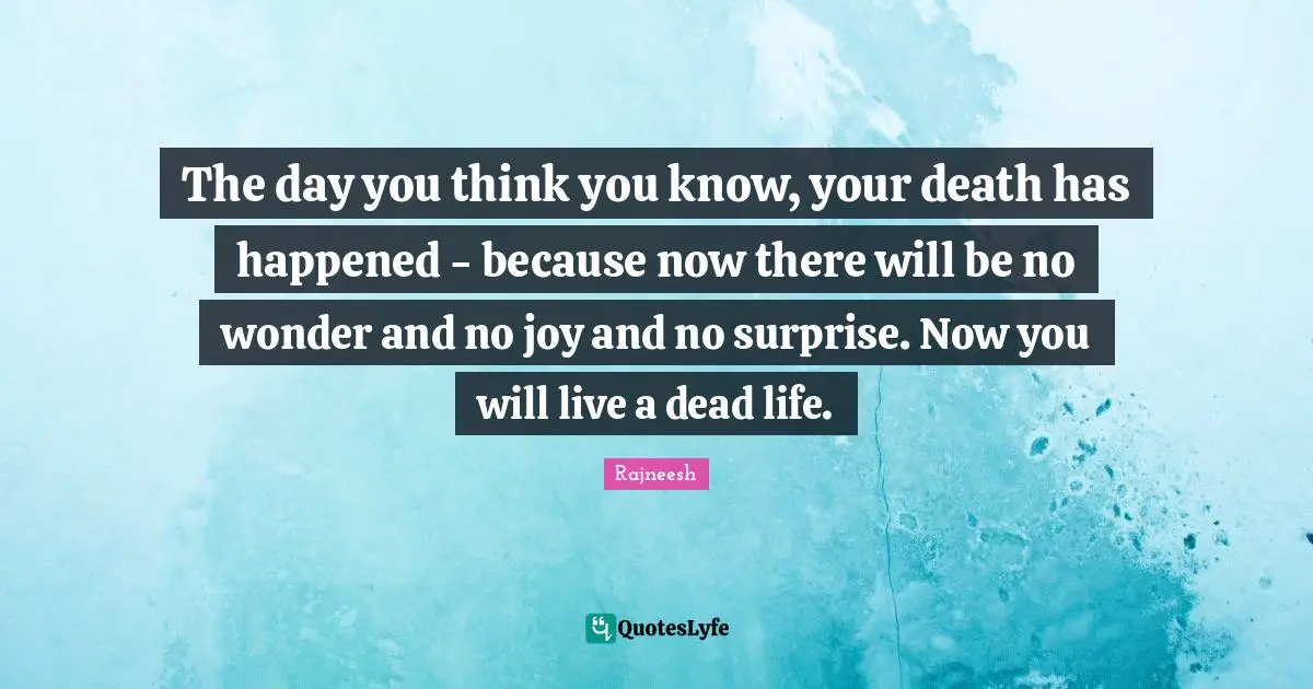You Think You Know Quotes: "The day you think you know, your death has happened - because now there will be no wonder and no joy and no surprise. Now you will live a dead life."