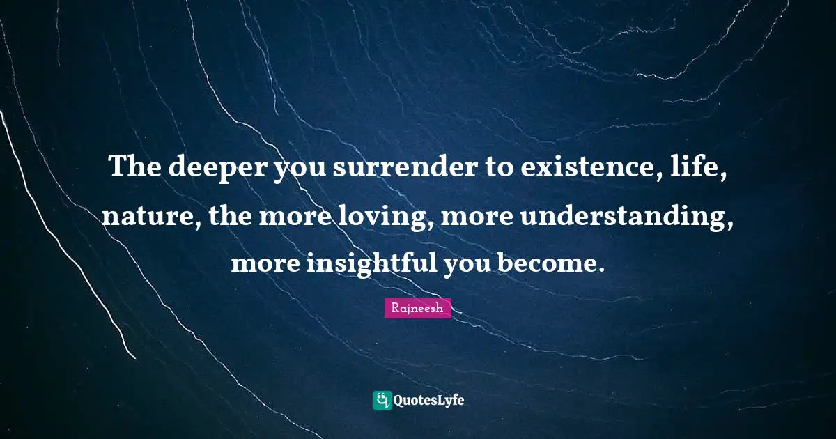 The deeper you surrender to existence, life, nature, the more loving, more understanding, more insightful you become.