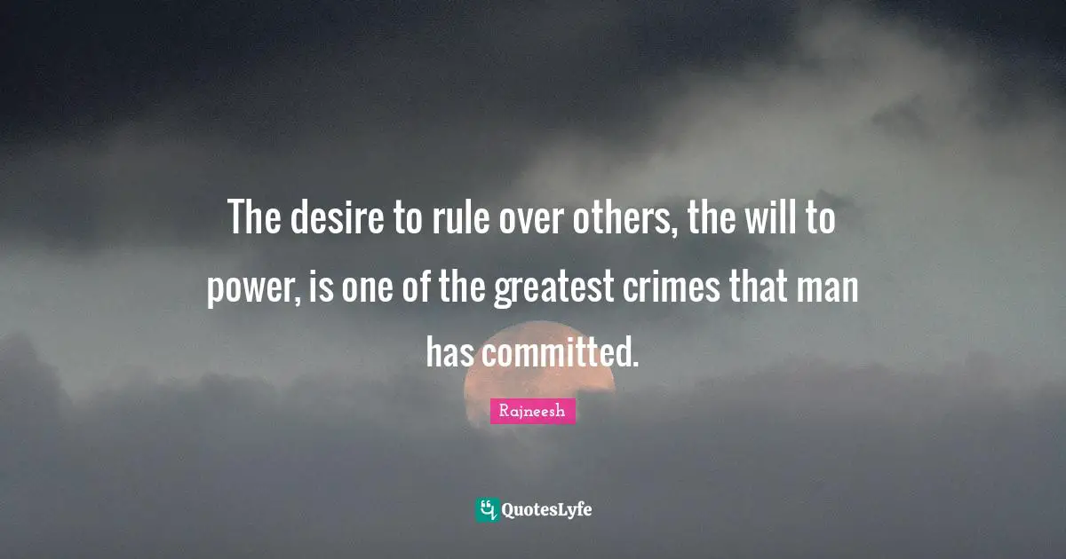 The desire to rule over others, the will to power, is one of the greatest crimes that man has committed.