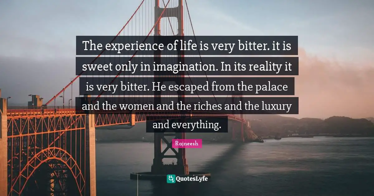 The experience of life is very bitter. it is sweet only in imagination. In its reality it is very bitter. He escaped from the palace and the women and the riches and the luxury and everything.