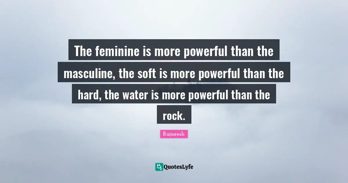 The feminine is more powerful than the masculine, the soft is more powerful than the hard, the water is more powerful than the rock.