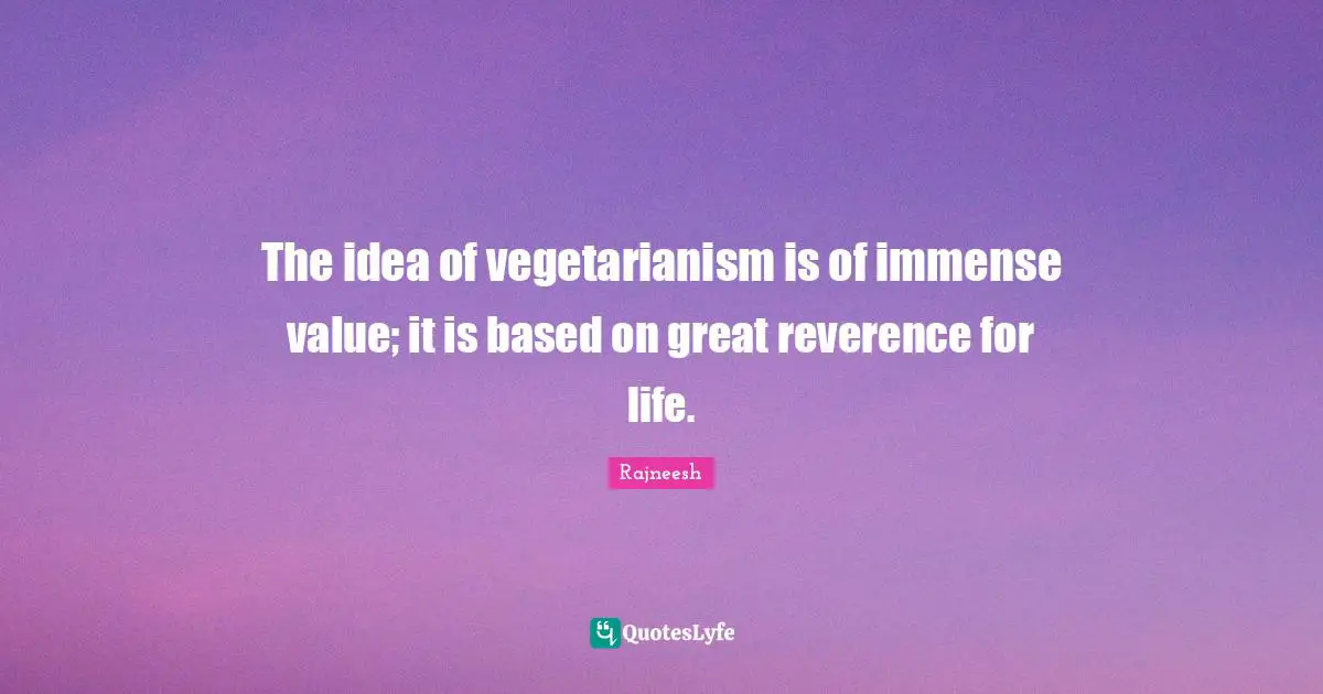 The idea of vegetarianism is of immense value; it is based on great reverence for life.