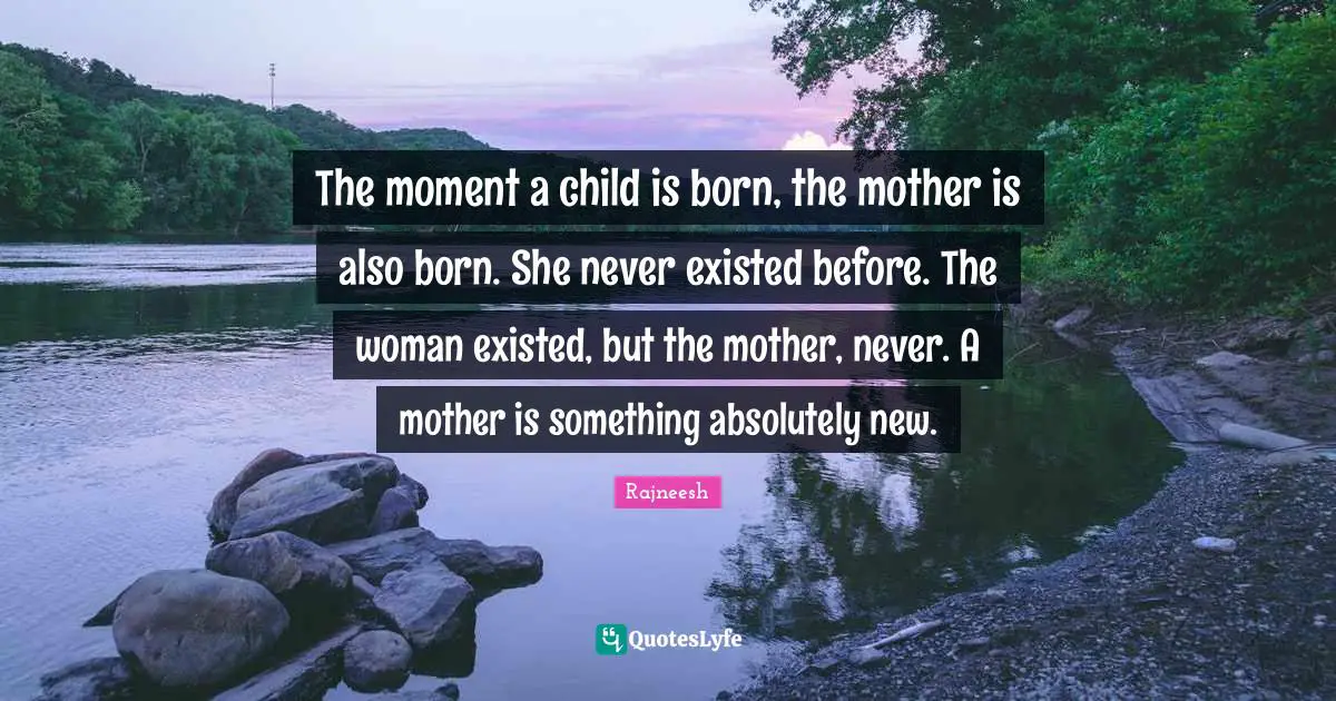 Rajneesh Quotes: The moment a child is born, the mother is also born. She never existed before. The woman existed, but the mother, never. A mother is something absolutely new.