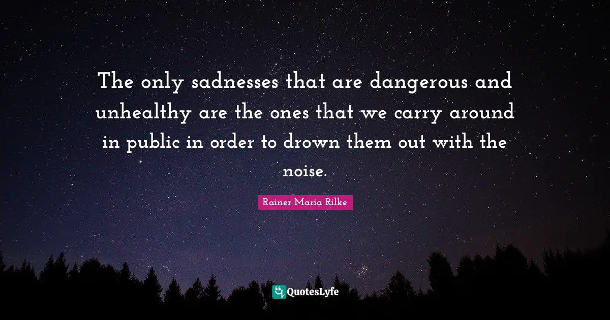 The only sadnesses that are dangerous and unhealthy are the ones that we carry around in public in order to drown them out with the noise.