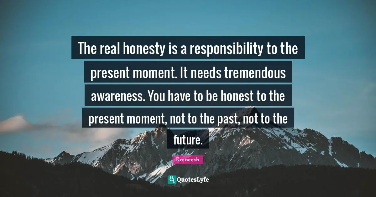 The real honesty is a responsibility to the present moment. It needs tremendous awareness. You have to be honest to the present moment, not to the past, not to the future.