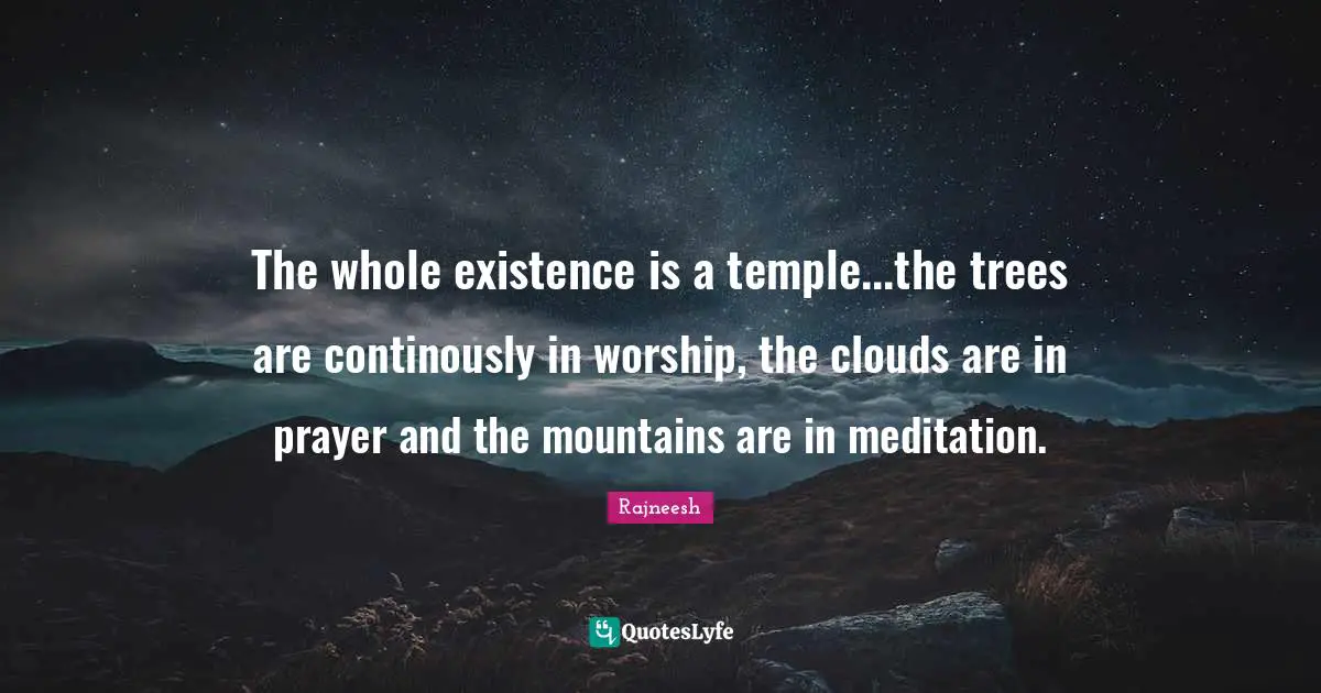 The whole existence is a temple...the trees are continously in worship, the clouds are in prayer and the mountains are in meditation.
