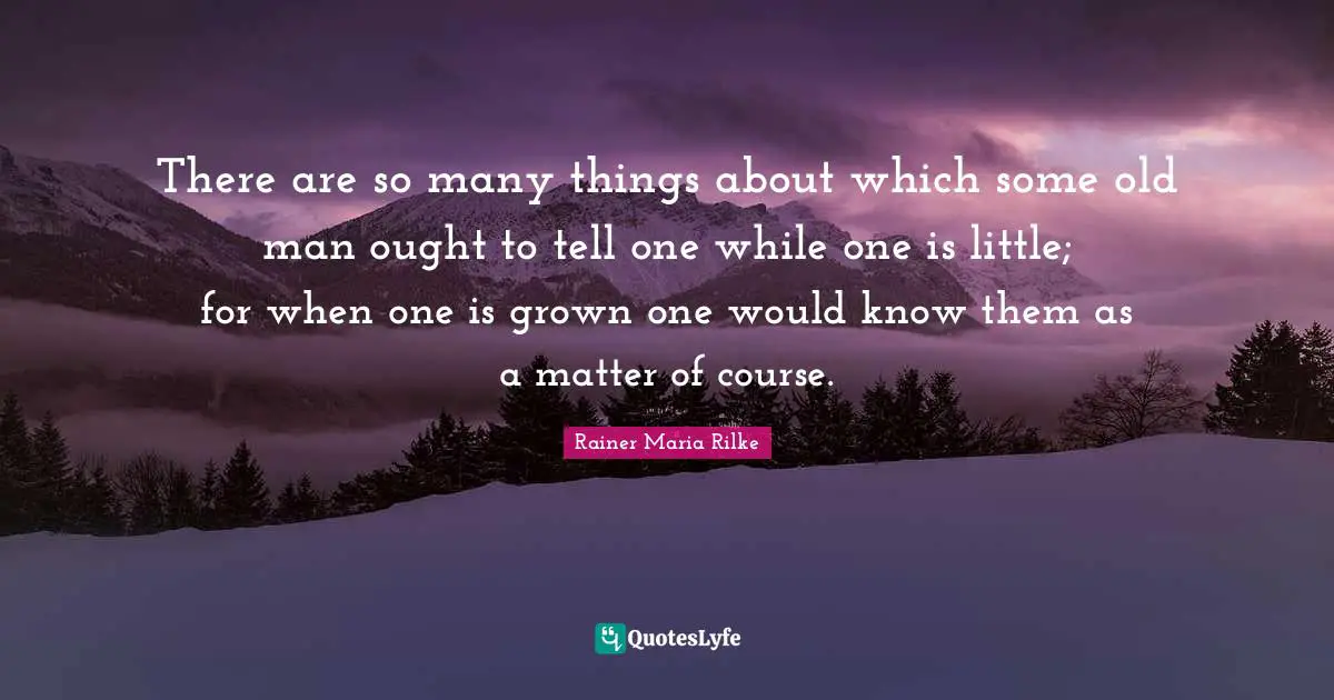 There are so many things about which some old man ought to tell one while one is little; for when one is grown one would know them as a matter of course.