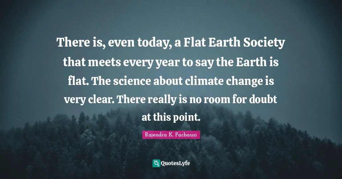 There is, even today, a Flat Earth Society that meets every year to say the Earth is flat. The science about climate change is very clear. There really is no room for doubt at this point.
