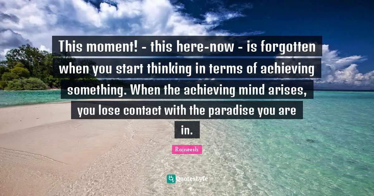 This moment! - this here-now - is forgotten when you start thinking in terms of achieving something. When the achieving mind arises, you lose contact with the paradise you are in.