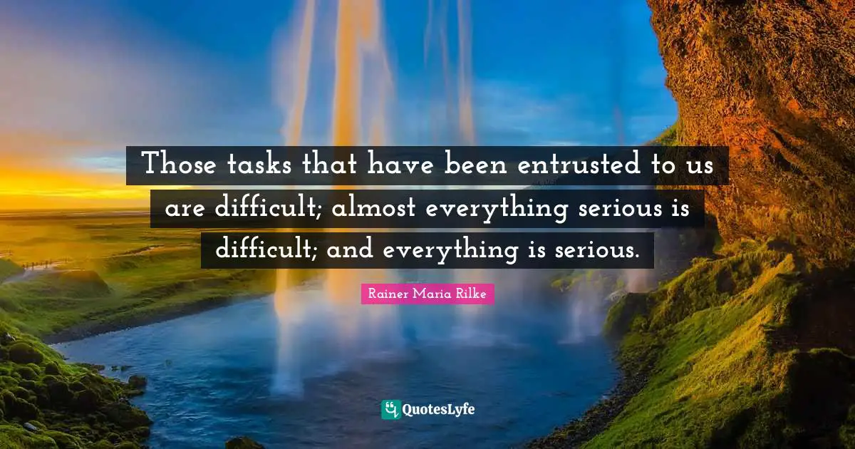 Those tasks that have been entrusted to us are difficult; almost everything serious is difficult; and everything is serious.