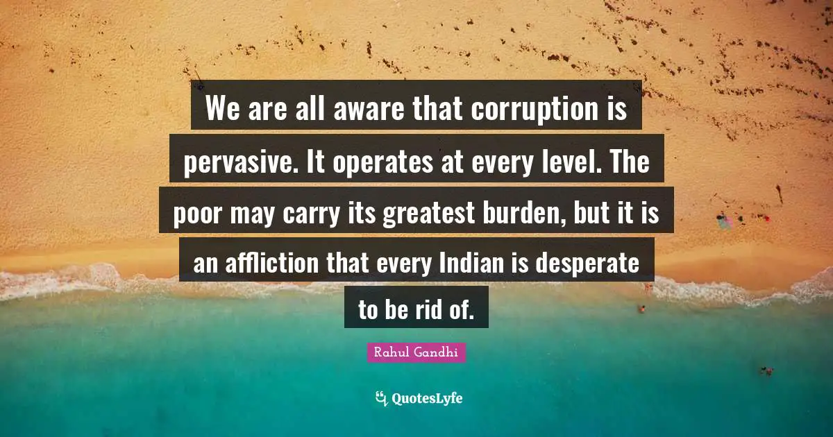 We are all aware that corruption is pervasive. It operates at every level. The poor may carry its greatest burden, but it is an affliction that every Indian is desperate to be rid of.