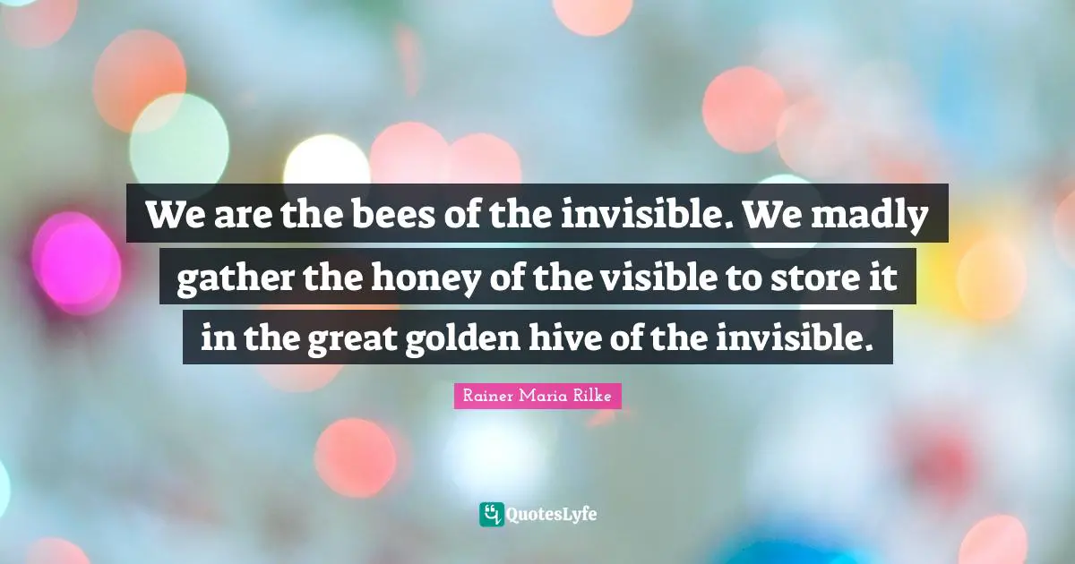 We are the bees of the invisible. We madly gather the honey of the visible to store it in the great golden hive of the invisible.