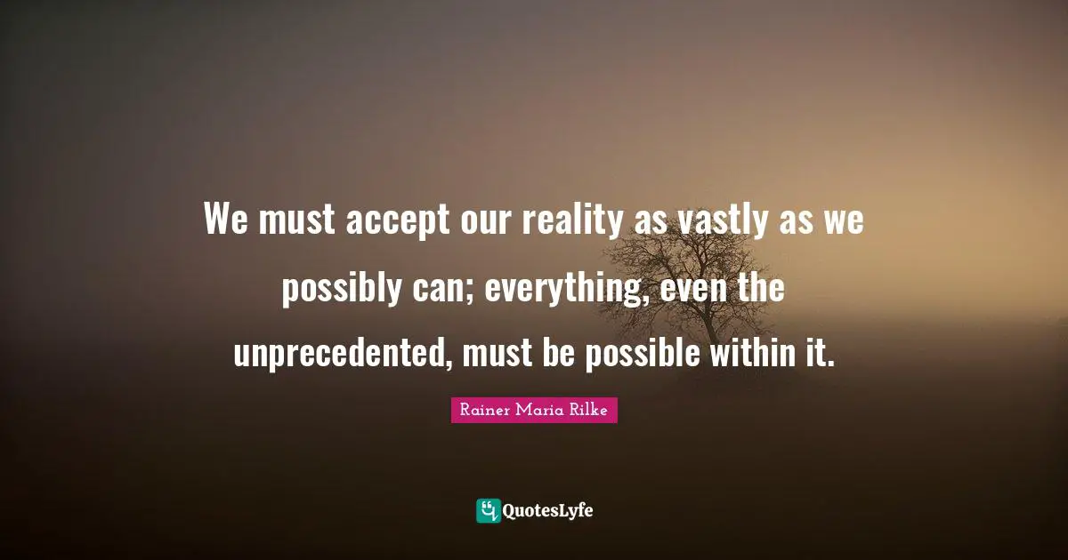 We must accept our reality as vastly as we possibly can; everything, even the unprecedented, must be possible within it.