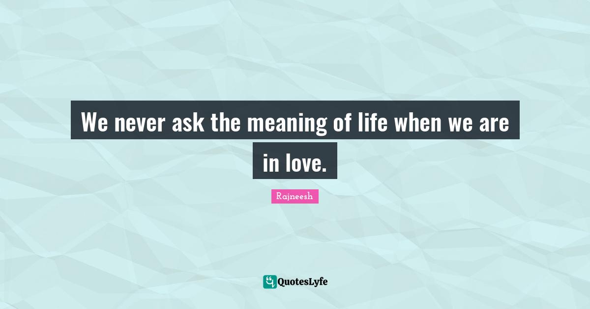 We never ask the meaning of life when we are in love.
