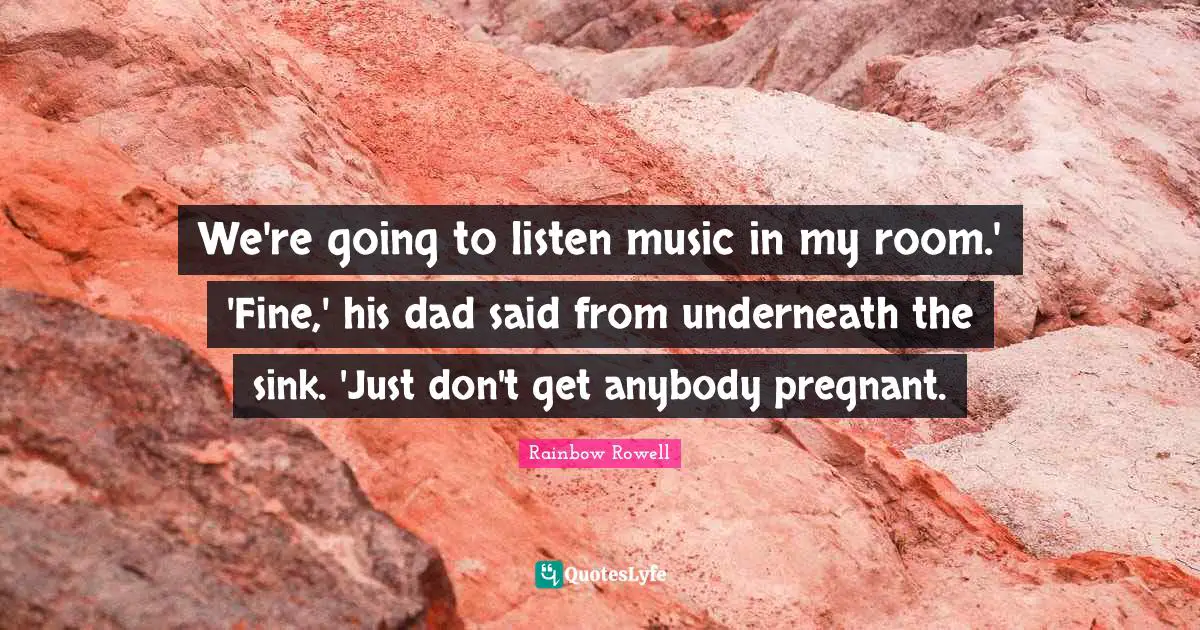 We're going to listen music in my room.' 'Fine,' his dad said from underneath the sink. 'Just don't get anybody pregnant.