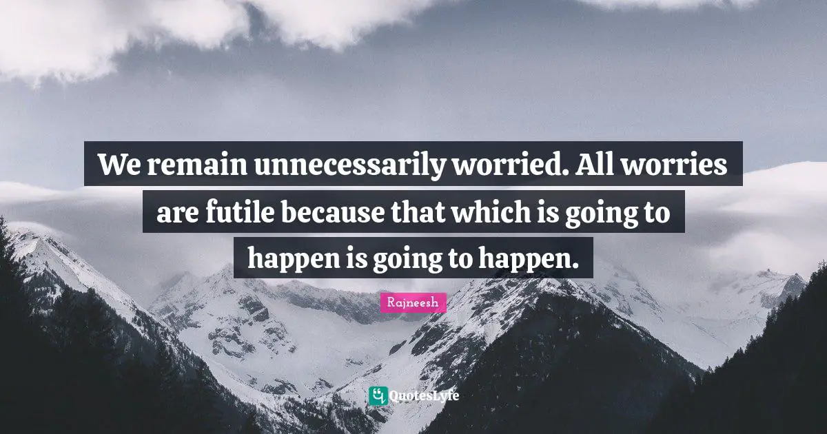 We remain unnecessarily worried. All worries are futile because that which is going to happen is going to happen.
