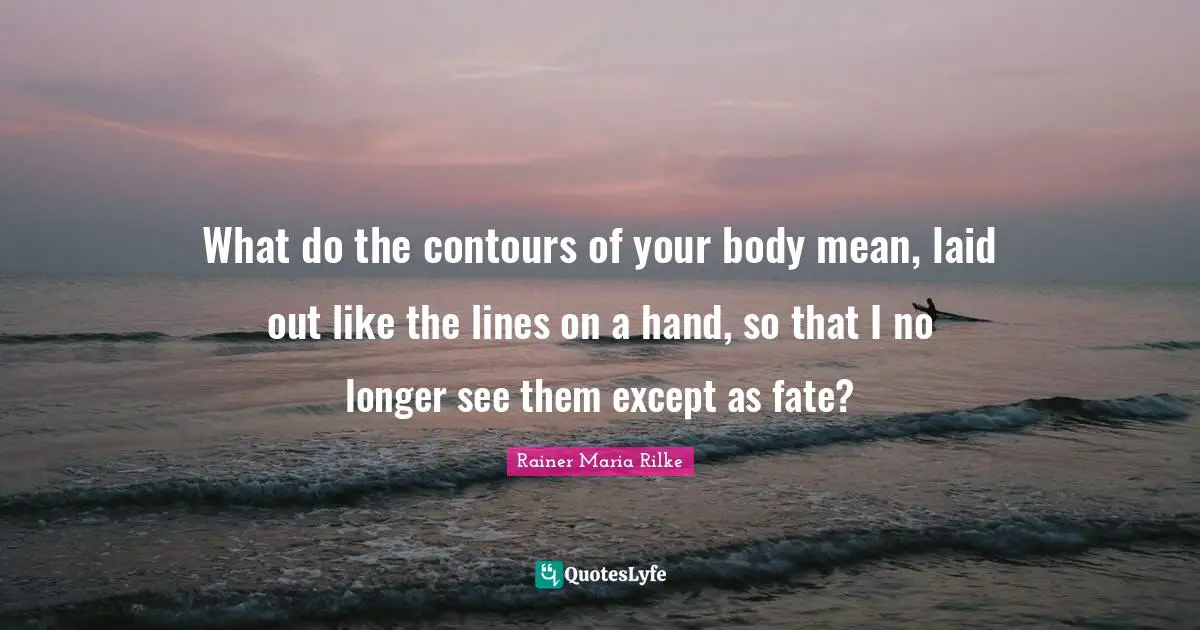 What do the contours of your body mean, laid out like the lines on a hand, so that I no longer see them except as fate?