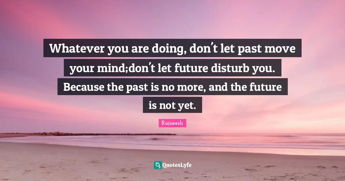 Whatever you are doing, don't let past move your mind;don't let future disturb you. Because the past is no more, and the future is not yet.