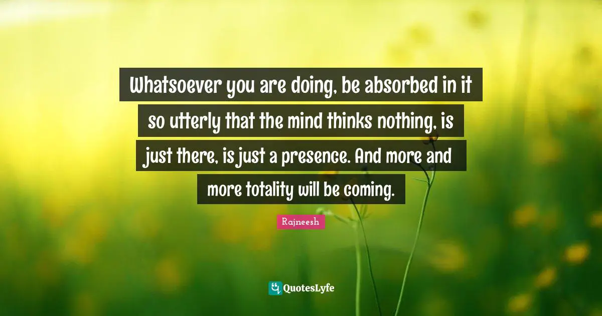 Whatsoever you are doing, be absorbed in it so utterly that the mind thinks nothing, is just there, is just a presence. And more and more totality will be coming.