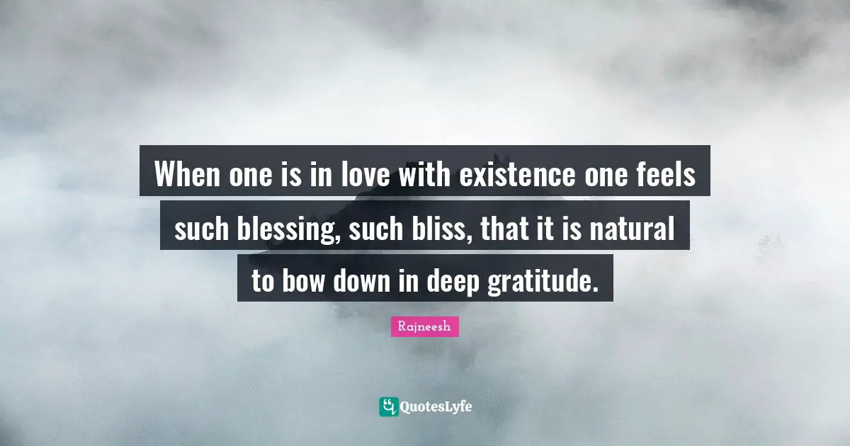 When one is in love with existence one feels such blessing, such bliss, that it is natural to bow down in deep gratitude.