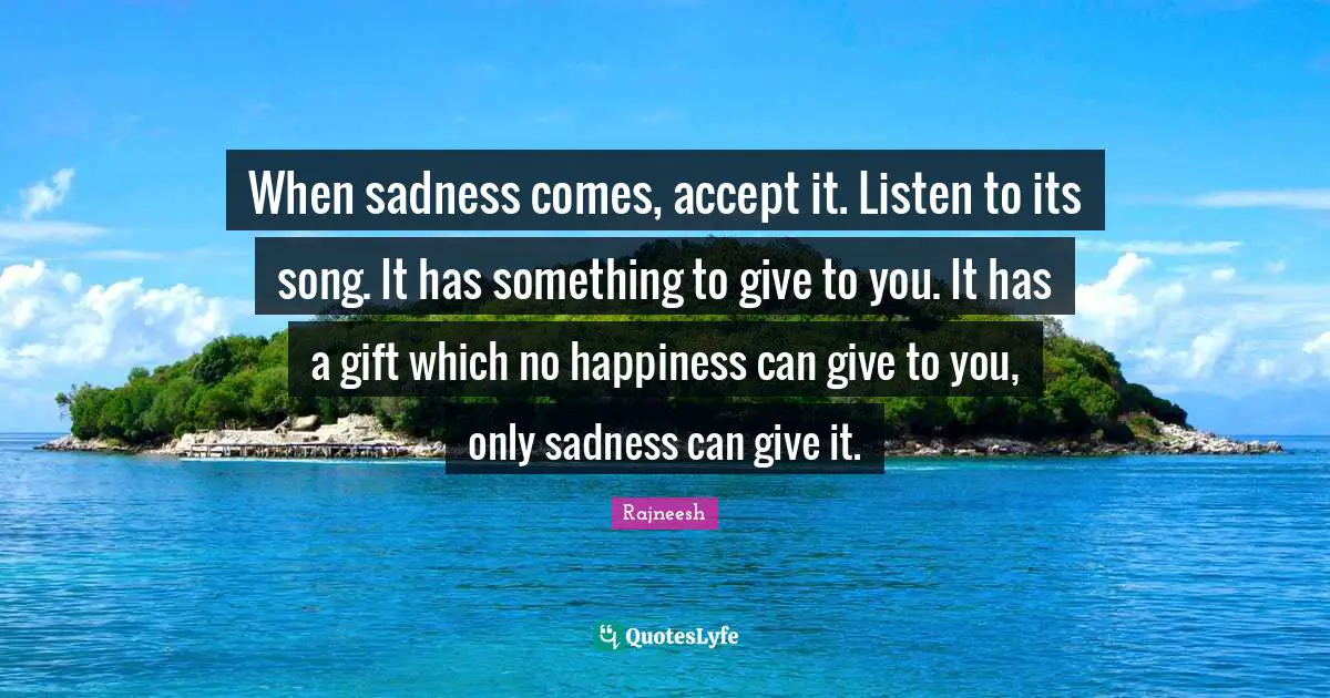 When sadness comes, accept it. Listen to its song. It has something to give to you. It has a gift which no happiness can give to you, only sadness can give it.