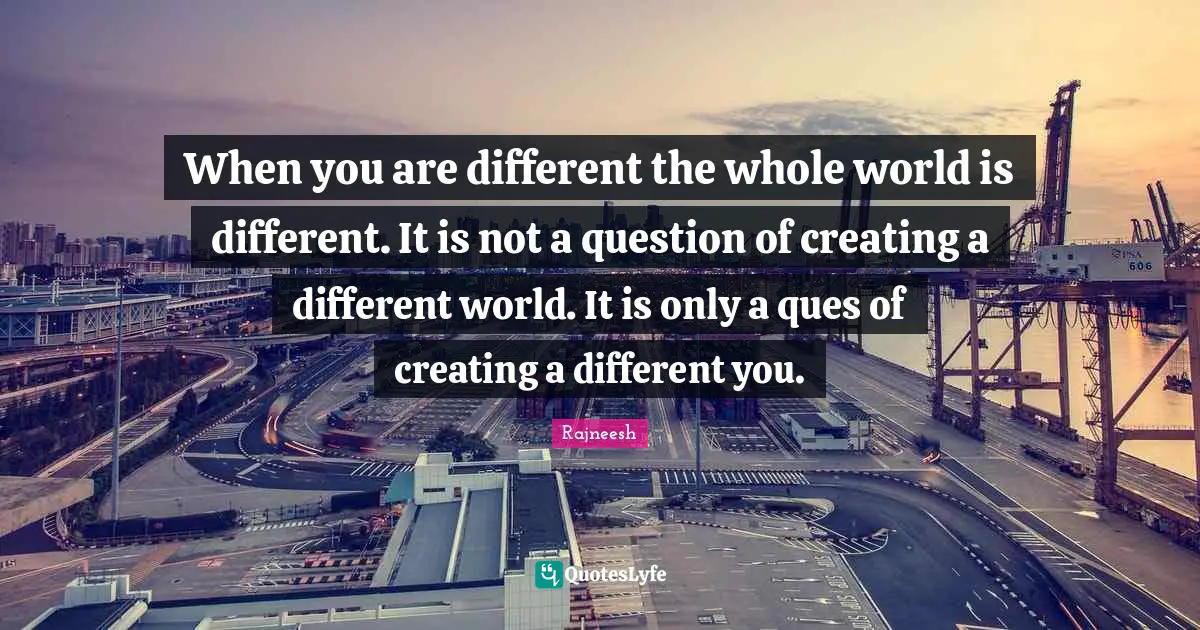 When you are different the whole world is different. It is not a question of creating a different world. It is only a ques of creating a different you.