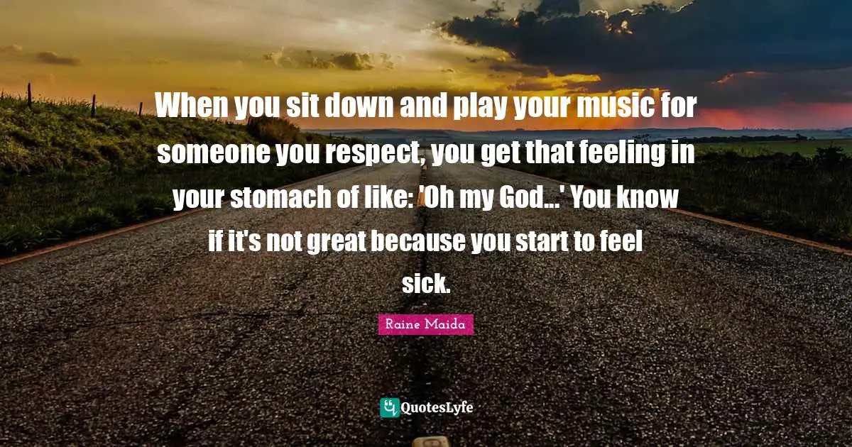 When you sit down and play your music for someone you respect, you get that feeling in your stomach of like: 'Oh my God...' You know if it's not great because you start to feel sick.