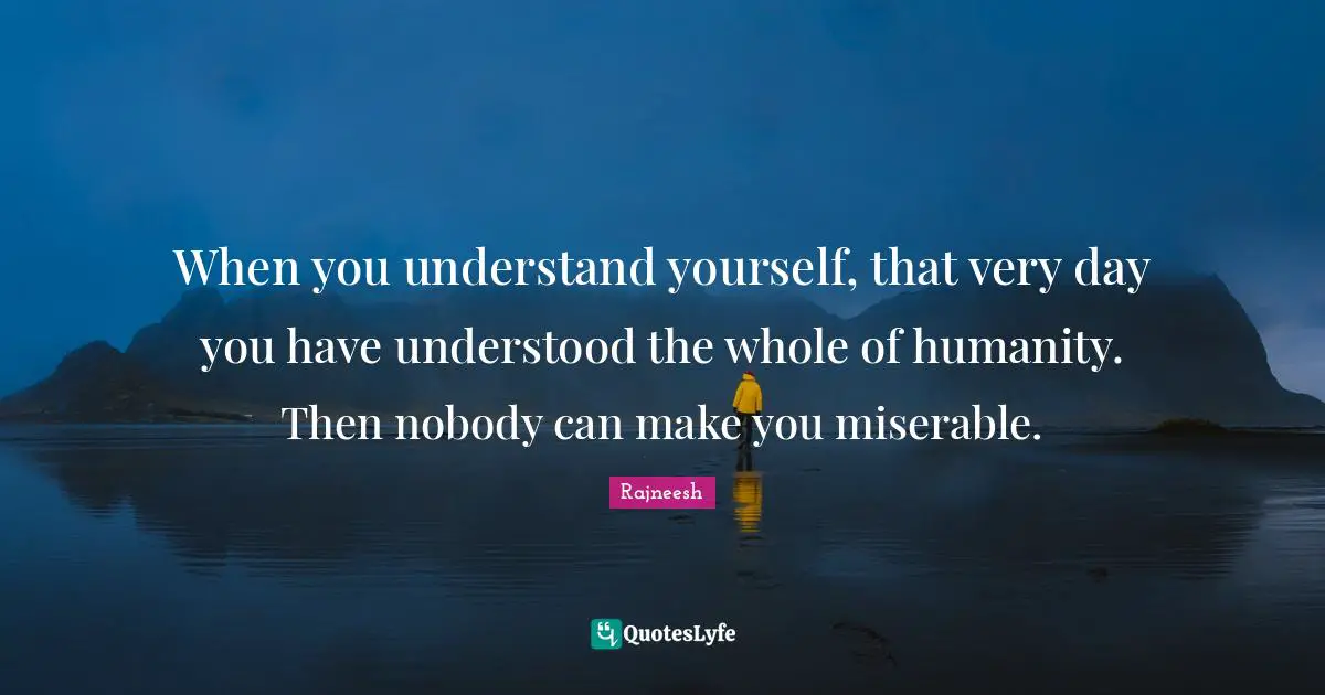 When you understand yourself, that very day you have understood the whole of humanity. Then nobody can make you miserable.