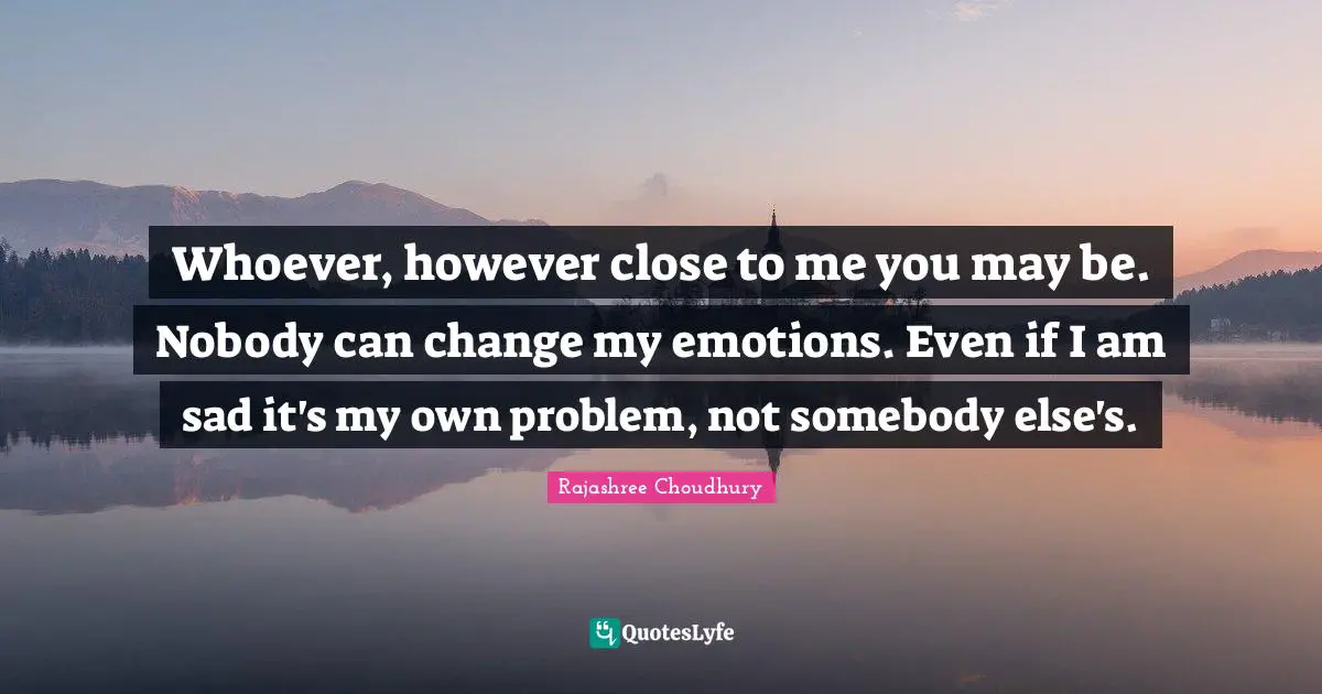 Whoever, however close to me you may be. Nobody can change my emotions. Even if I am sad it's my own problem, not somebody else's.