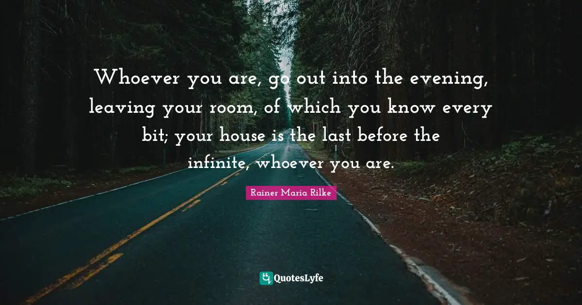 Whoever you are, go out into the evening, leaving your room, of which you know every bit; your house is the last before the infinite, whoever you are.