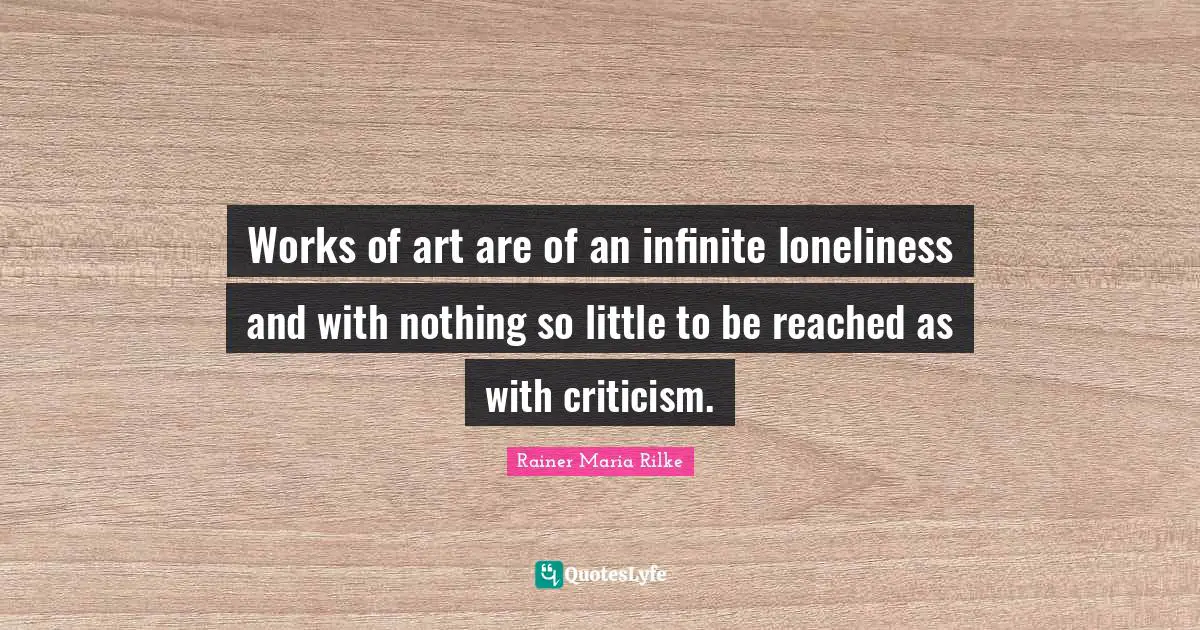 Works of art are of an infinite loneliness and with nothing so little to be reached as with criticism.