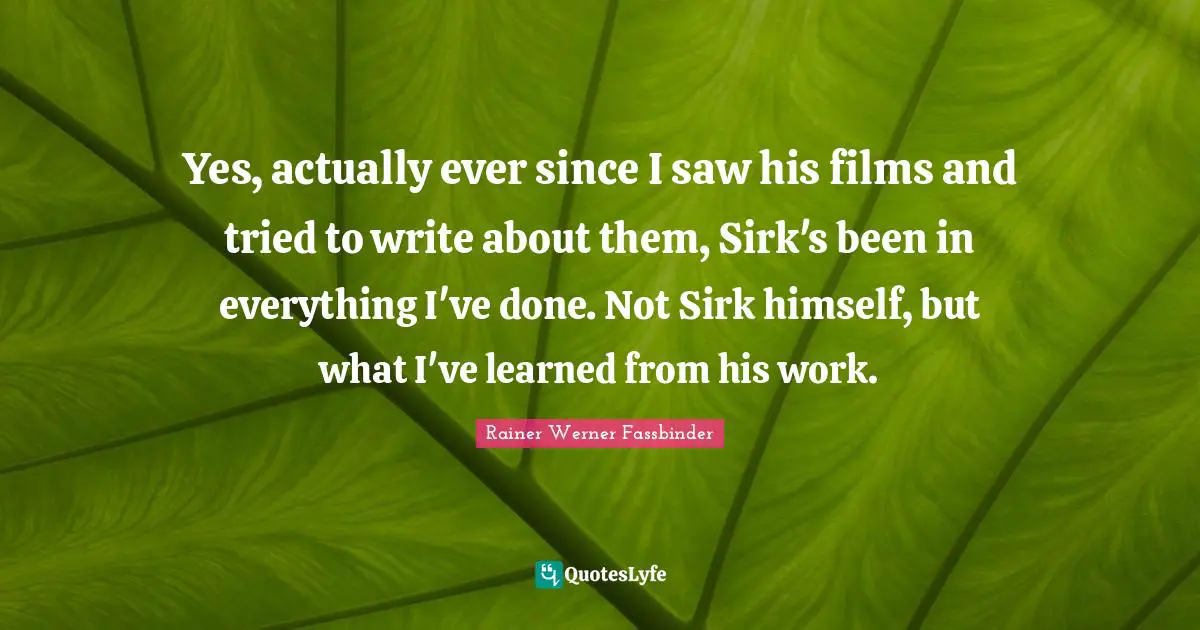 Yes, actually ever since I saw his films and tried to write about them, Sirk's been in everything I've done. Not Sirk himself, but what I've learned from his work.