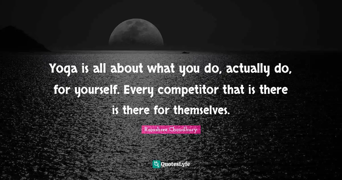 Yoga is all about what you do, actually do, for yourself. Every competitor that is there is there for themselves.