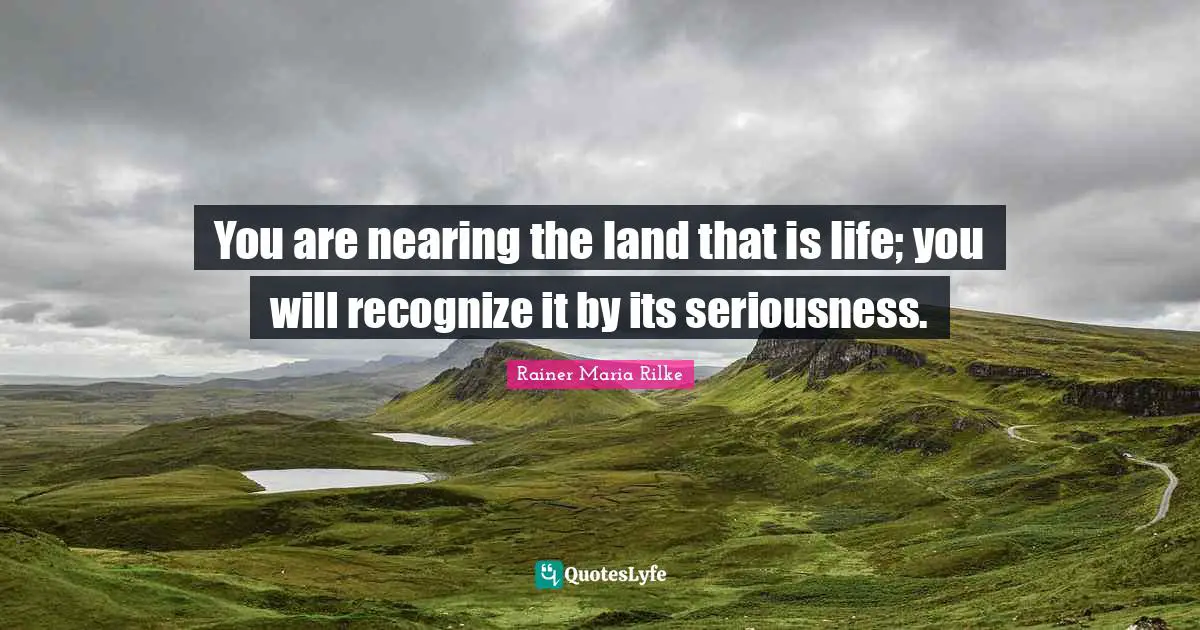 You are nearing the land that is life; you will recognize it by its seriousness.