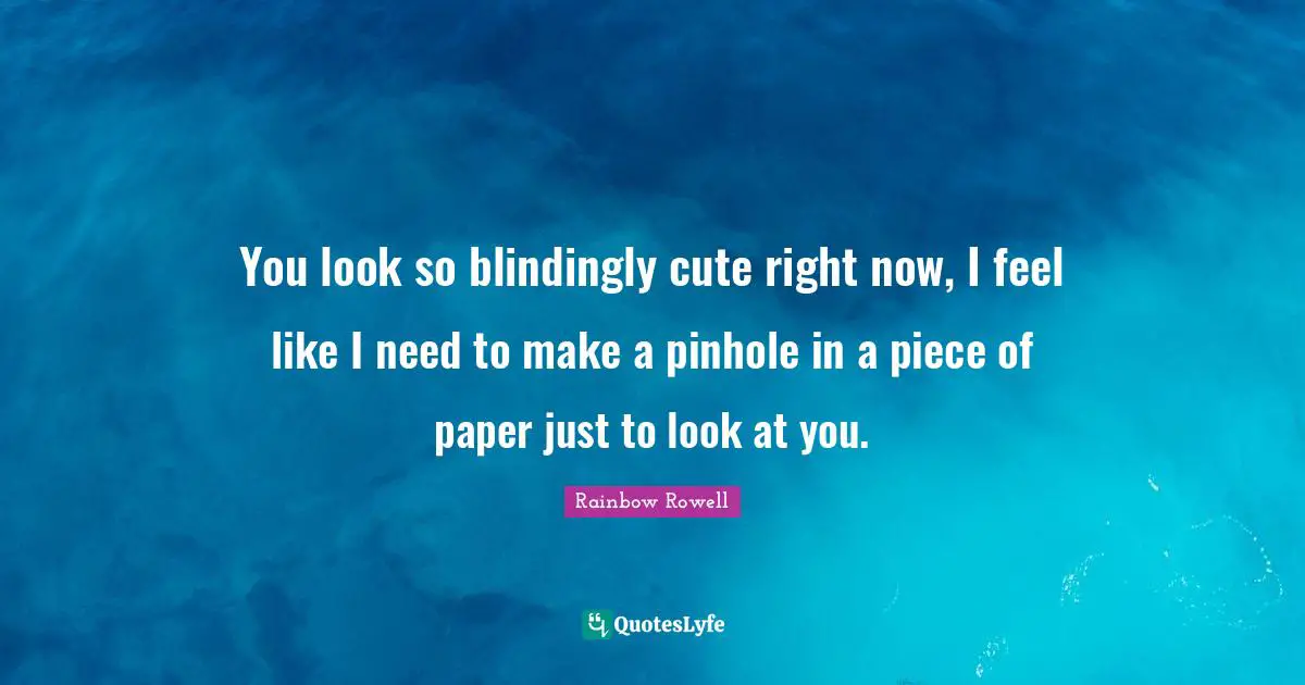 You look so blindingly cute right now, I feel like I need to make a pinhole in a piece of paper just to look at you.