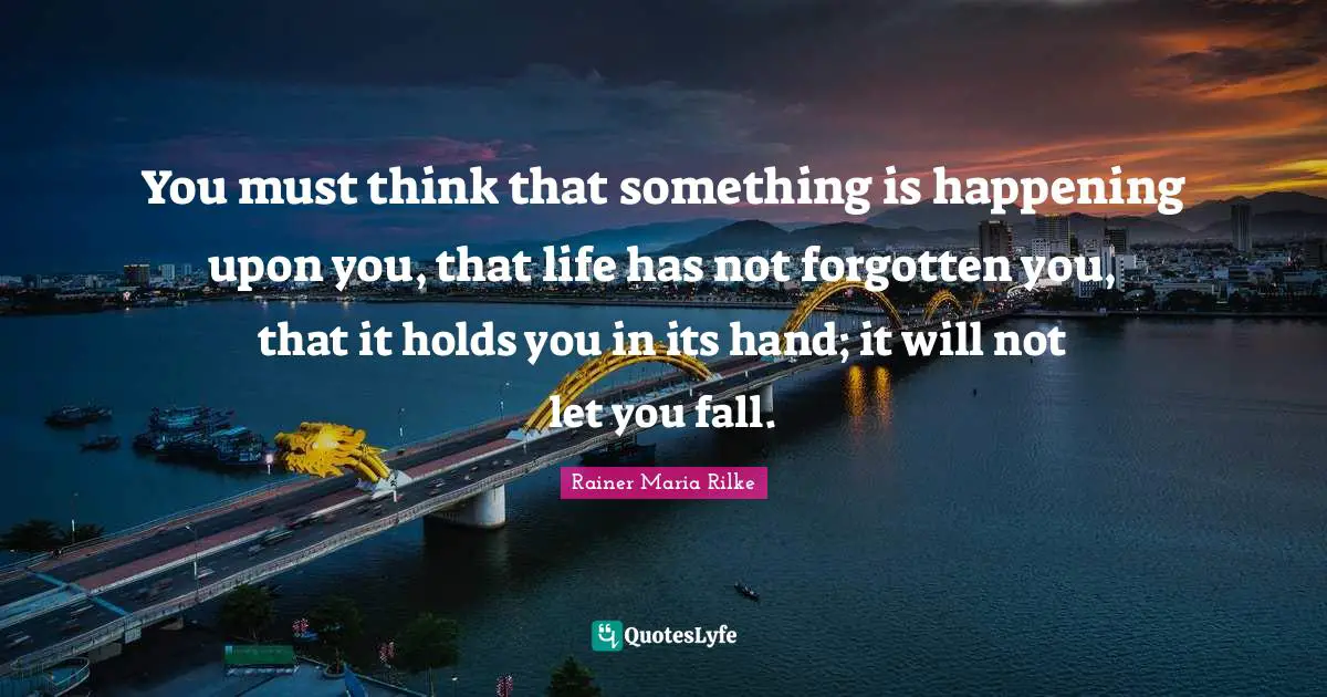 You must think that something is happening upon you, that life has not forgotten you, that it holds you in its hand; it will not let you fall.