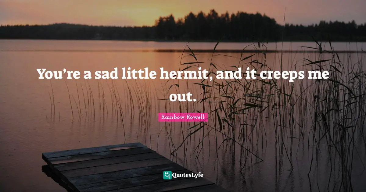 You’re a sad little hermit, and it creeps me out.