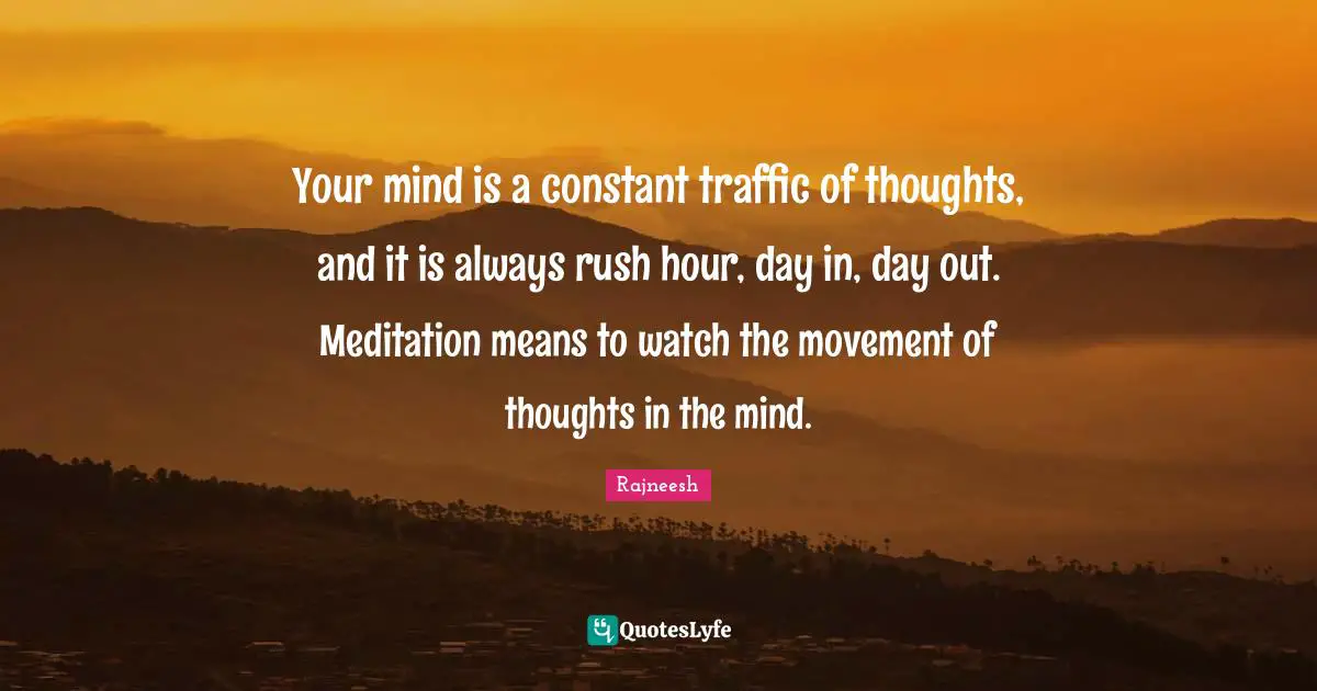 Your mind is a constant traffic of thoughts, and it is always rush hour, day in, day out. Meditation means to watch the movement of thoughts in the mind.