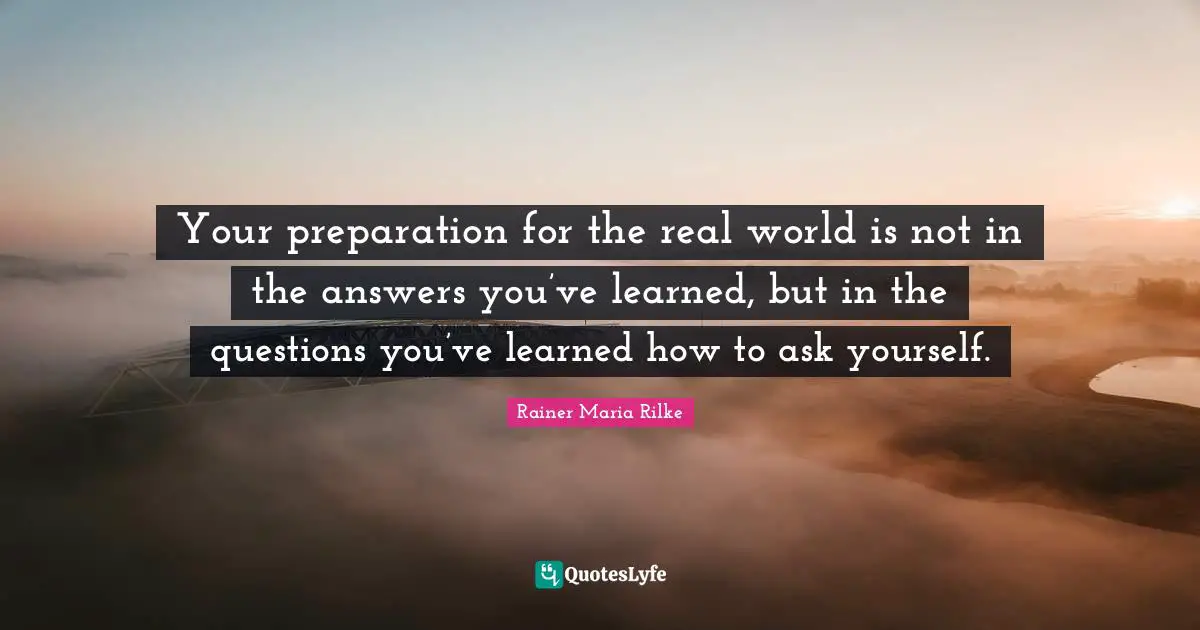 Your preparation for the real world is not in the answers you’ve learned, but in the questions you’ve learned how to ask yourself.