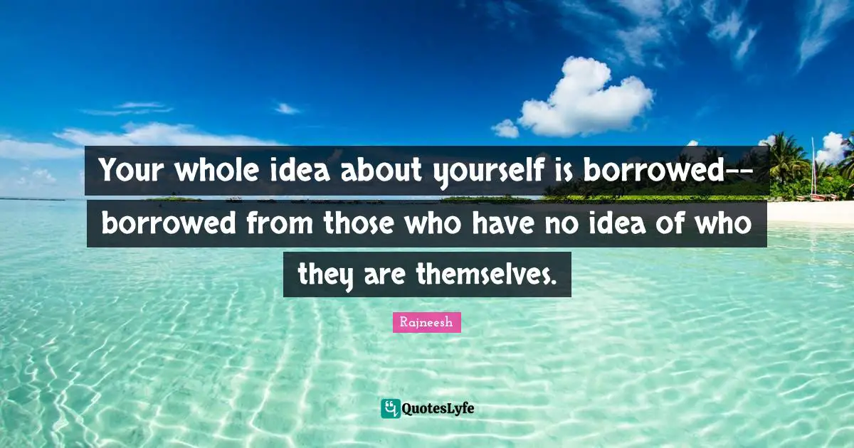 Your whole idea about yourself is borrowed-- borrowed from those who have no idea of who they are themselves.