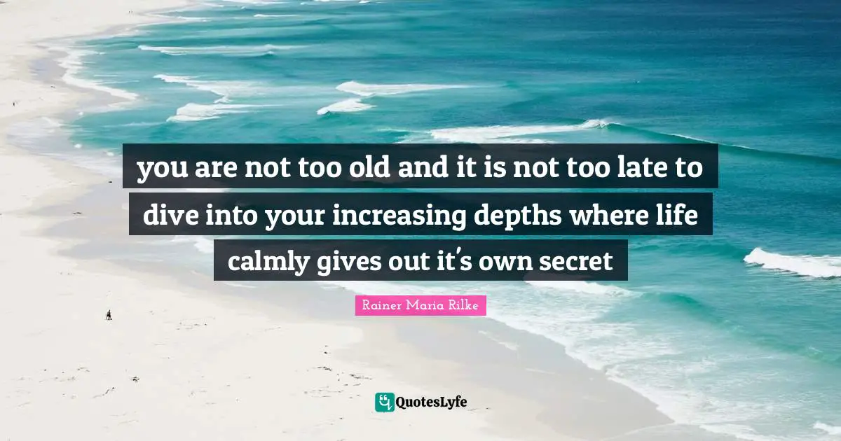 you are not too old and it is not too late to dive into your increasing depths where life calmly gives out it's own secret