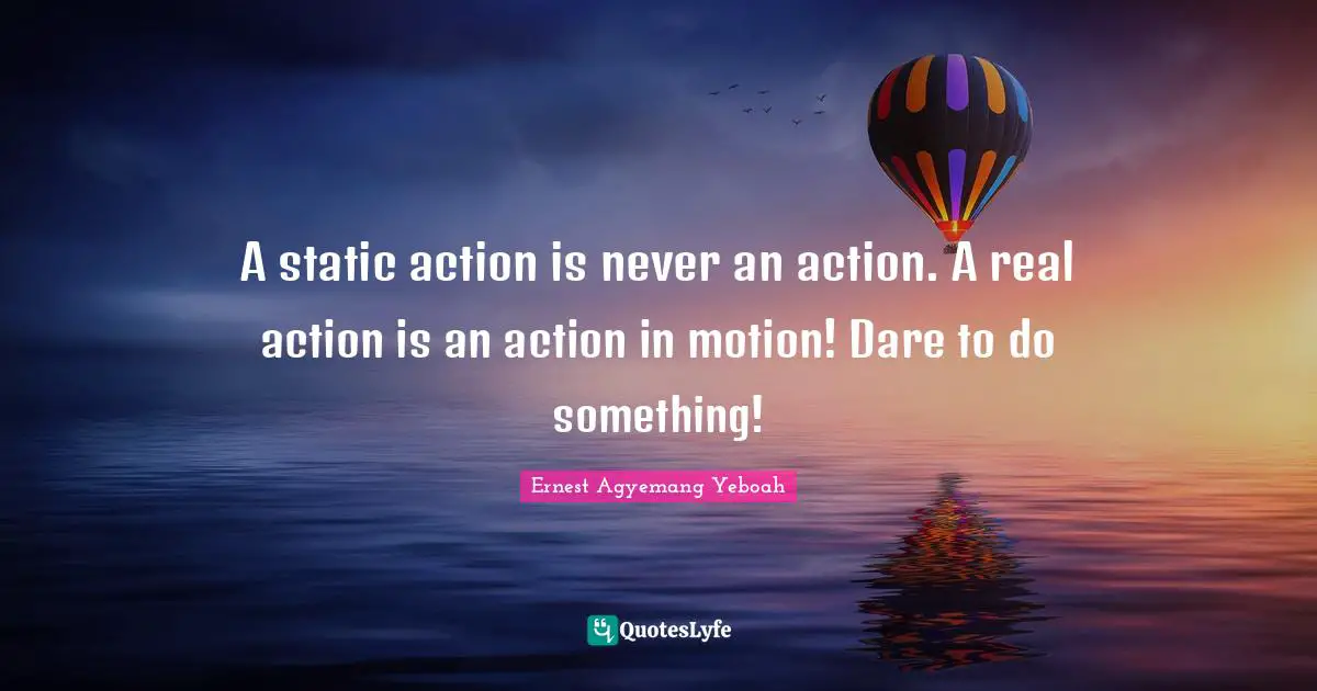 A static action is never an action. A real action is an action in motion! Dare to do something!