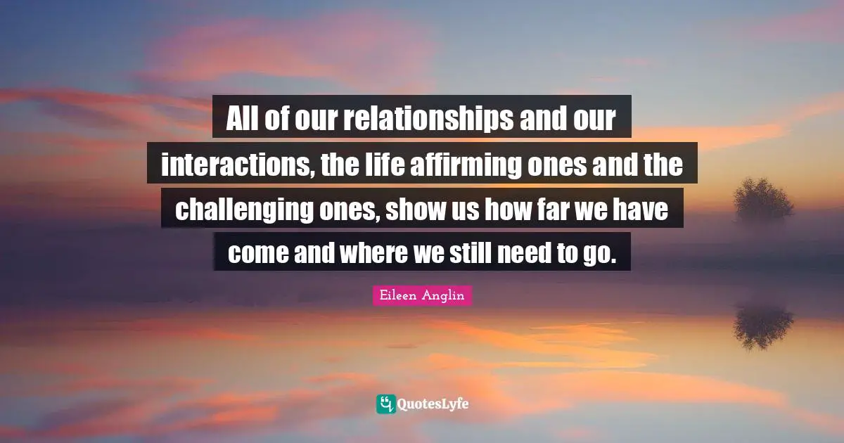 All of our relationships and our interactions, the life affirming ones and the challenging ones, show us how far we have come and where we still need to go.