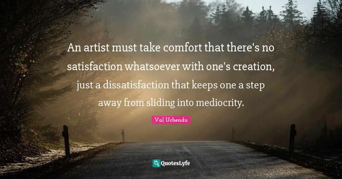 An artist must take comfort that there's no satisfaction whatsoever with one's creation, just a dissatisfaction that keeps one a step away from sliding into mediocrity.