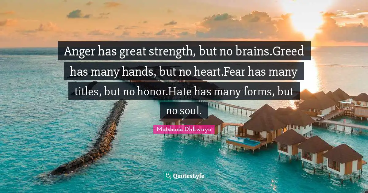 Anger has great strength, but no brains.Greed has many hands, but no heart.Fear has many titles, but no honor.Hate has many forms, but no soul.