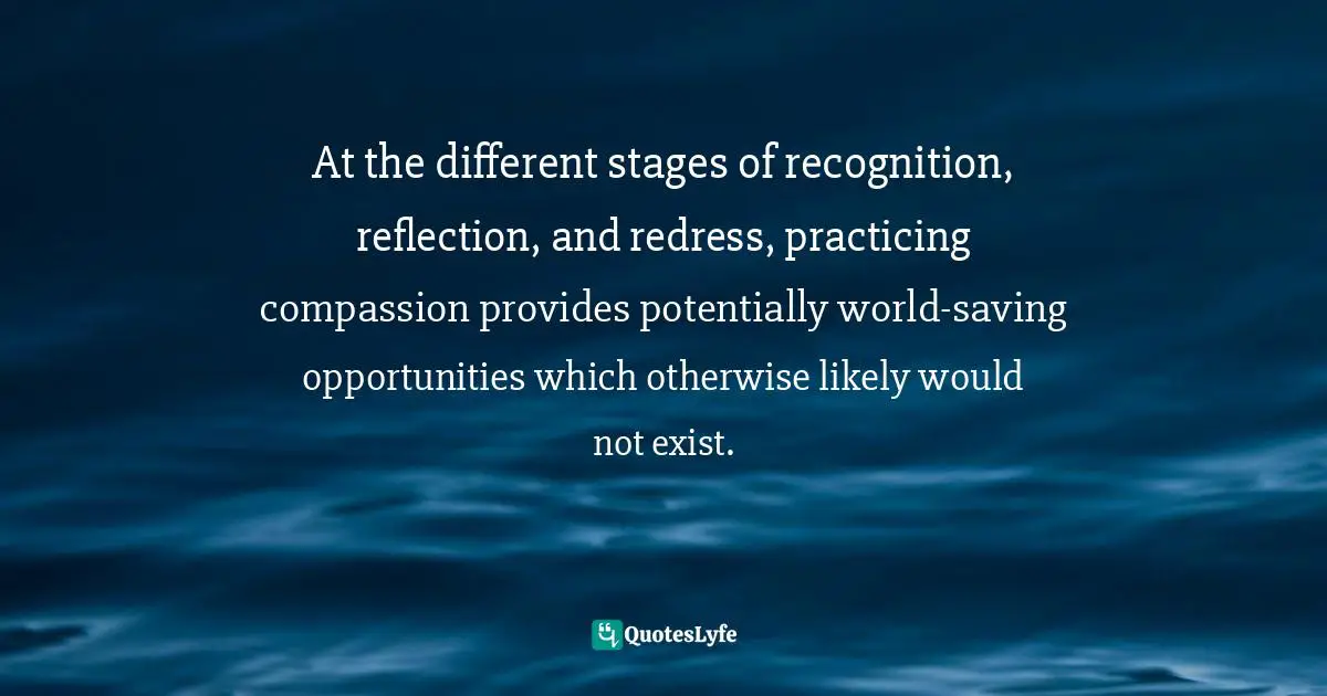 Practicing Compassion Quotes: "At the different stages of recognition, reflection, and redress, practicing compassion provides potentially world-saving opportunities which otherwise likely would not exist."