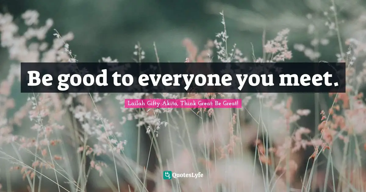 Be good to everyone you meet.