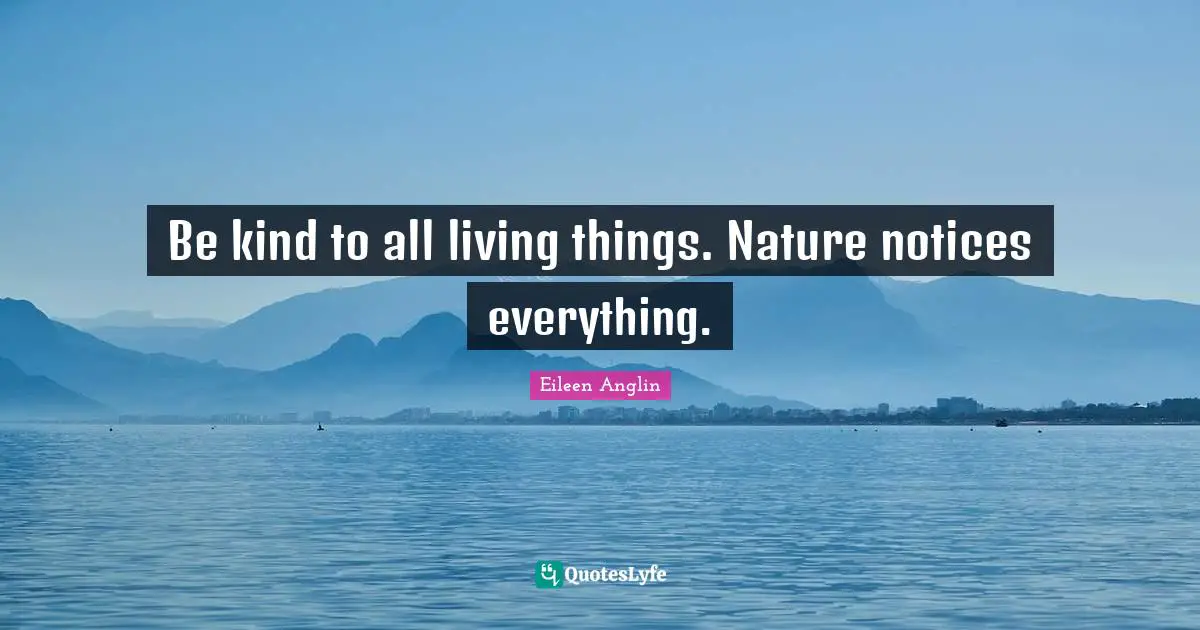 Be kind to all living things. Nature notices everything.