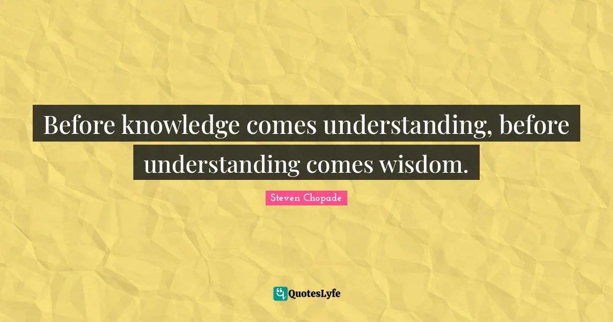 Before knowledge comes understanding, before understanding comes wisdom.
